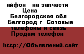  айфон 5 на запчасти  › Цена ­ 6 000 - Белгородская обл., Белгород г. Сотовые телефоны и связь » Продам телефон   